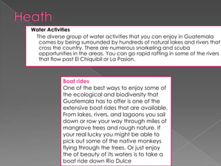 Water Activities
The diverse group of water activities that you can enjoy in Guatemala
comes by being surrounded by hundreds of natural lakes and rivers that
cross the country. There are numerous snorkeling and scuba
opportunities in the areas. You can go rapid rafting in some of the rivers
that flow past El Chiquibil or La Pasion.
Boat rides
One of the best ways to enjoy some of
the ecological and biodiversity that
Guatemala has to offer is one of the
extensive boat rides that are available.
From lakes, rivers, and lagoons you sail
down or row your way through miles of
mangrove trees and rough nature. If
your real lucky you might be able to
pick out some of the native monkeys
flying through the trees. Or just enjoy
the of beauty of its waters is to take a
boat ride down Rio Dulce
 