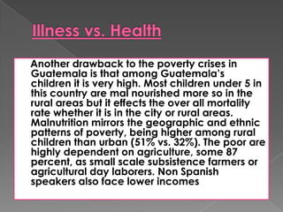 Another drawback to the poverty crises in
Guatemala is that among Guatemala’s
children it is very high. Most children under 5 in
this country are mal nourished more so in the
rural areas but it effects the over all mortality
rate whether it is in the city or rural areas.
Malnutrition mirrors the geographic and ethnic
patterns of poverty, being higher among rural
children than urban (51% vs. 32%). The poor are
highly dependent on agriculture, some 87
percent, as small scale subsistence farmers or
agricultural day laborers. Non Spanish
speakers also face lower incomes
 