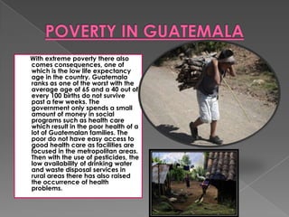 With extreme poverty there also
comes consequences, one of
which is the low life expectancy
age in the country. Guatemala
ranks as one of the worst with the
average age of 65 and a 40 out of
every 100 births do not survive
past a few weeks. The
government only spends a small
amount of money in social
programs such as health care
which result in the poor health of a
lot of Guatemalan families. The
poor do not have easy access to
good health care as facilities are
focused in the metropolitan areas.
Then with the use of pesticides, the
low availability of drinking water
and waste disposal services in
rural areas there has also raised
the occurrence of health
problems.
 