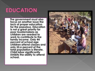 The government must also
focus on another issue the
lack of proper education
for the populous. Education
is not a great priority for
poor Guatemalans as
children are needed to
work to contribute to the
family income. Only 44
percent of school age
children attend classes and
only 55.6 percent of the
total population is literate.
Child labor significantly
inhibits the ability to attend
school.
 