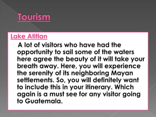 Lake Atitlan
A lot of visitors who have had the
opportunity to sail some of the waters
here agree the beauty of it will take your
breath away. Here, you will experience
the serenity of its neighboring Mayan
settlements. So, you will definitely want
to include this in your itinerary. Which
again is a must see for any visitor going
to Guatemala.
 