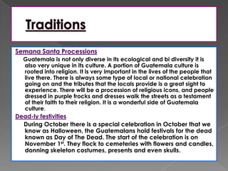 Semana Santa Processions
Guatemala is not only diverse in its ecological and bi diversity it is
also very unique in its culture. A portion of Guatemala culture is
rooted into religion. It is very important in the lives of the people that
live there. There is always some type of local or national celebration
going on and the tributes that the locals provide is a great sight to
experience. There will be a procession of religious icons, and people
dressed in purple frocks and dresses walk the streets as a testament
of their faith to their religion. It is a wonderful side of Guatemala
culture.
Dead-ly festivities
During October there is a special celebration in October that we
know as Halloween, the Guatemalans hold festivals for the dead
known as Day of The Dead. The start of the celebration is on
November 1st. They flock to cemeteries with flowers and candles,
donning skeleton costumes, presents and even skulls.
 