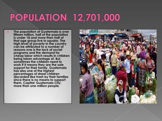  The population of Guatemala is over
fifteen million, half of the population
is under 18 and more then half of
that age group live in squalor. The
high level of poverty in the country
can be attributed to a number of
reasons one is the lack of social
programs and the demand for
cheap labor which results in children
being taken advantage of. But,
sometimes the children need to
work if it means they are the sole
support for their family. Guatemala
has also one of the highest
percentages of street children
discarded like trash by their families
since there is no means to support
them. Capital: Guatemala City;
more than one million people.
 