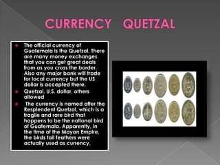  The official currency of
Guatemala is the Quetzal. There
are many money exchanges
that you can get great deals
from as you cross the border.
Also any major bank will trade
for local currency but the US
dollar is accepted there.
 Quetzal, U.S. dollar, others
allowed
 The currency is named after the
Resplendent Quetzal, which is a
fragile and rare bird that
happens to be the national bird
of Guatemala. Apparently, in
the time of the Mayan Empire,
the birds tail feathers were
actually used as currency.
 
