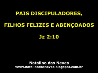 PAIS DISCIPULADORES,
FILHOS FELIZES E ABENÇOADOS
Jz 2:10
Natalino das Neves
www.natalinodasneves.blogspot.com.br
 