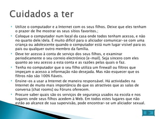 Utilize o computador e a Internet com os seus filhos. Deixe que eles tenham o prazer de lhe mostrar os seus sítios favoritos.;  Coloque o computador num local da casa onde todos tenham acesso, e não no quarto dele/dela. É muito difícil para o aliciador comunicar-se com uma criança ou adolescente quando o computador está num lugar visível para os pais ou qualquer outro membro da família.  Deve ter acesso à conta de serviço dos seus filhos, e examinar periodicamente o seu correio electrónico [e-mail]. Seja sincero com eles quanto ao seu acesso a esta conta e as razões pelas quais o faz.  Tenha no computador que o seu filho utiliza um firewall ou filtros que impeçam o acesso a informação não desejada. Mas não esquecer que os filtros não são 100% fiáveis.  Ensine-os a usar a Internet de maneira responsável. Há actividades na Internet de muito mais importância do que os atractivos que as salas de conversa [chat rooms] ou Fóruns oferecem.  Procure saber quais são os serviços de segurança usados na escola e nos lugares onde seus filhos acedem à Web. Em todos estes lugares que não estão ao alcance de sua supervisão, pode encontrar-se um aliciador sexual.  