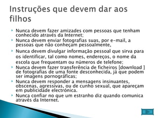 Nunca devem fazer amizades com pessoas que tenham conhecido através da Internet;  Nunca devem enviar fotografias suas, por e-mail, a pessoas que não conheçam pessoalmente,  Nunca devem divulgar informação pessoal que sirva para os identificar, tal como nomes, endereços, o nome da escola que frequentam ou números de telefone;  Nunca devem fazer transferência de ficheiros [download ] de fotografias de uma fonte desconhecida, já que podem ser imagens pornográficas;  Nunca devem responder a mensagens insinuantes, obscenas, agressivas, ou de cunho sexual, que apareçam em publicidade electrónica.  Nunca confiar no que um estranho diz quando comunica através da Internet.  