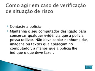 Contacte a polícia  Mantenha o seu computador desligado para conservar qualquer evidência que a polícia possa utilizar. Não deve copiar nenhuma das imagens ou textos que apareçam no computador, a menos que a polícia lhe indique o que deve fazer.  