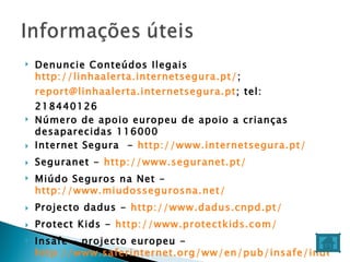 Denuncie Conteúdos Ilegais  http://linhaalerta.internetsegura.pt/ ;  [email_address] ; tel: 218440126 Número de apoio europeu de apoio a crianças desaparecidas 116000  Internet Segura  -  http://www.internetsegura.pt/ Seguranet -  http://www.seguranet.pt/ Miúdo Seguros na Net -  http://www.miudossegurosna.net/ Projecto dadus -  http://www.dadus.cnpd.pt/ Protect Kids -  http://www.protectkids.com/ Insafe – projecto europeu -  http://www.saferinternet.org/ww/en/pub/insafe/index.htm Experiência online crianças -  http://www.eukidsonline.net/ 