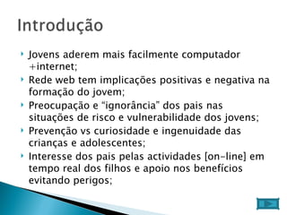 Jovens aderem mais facilmente computador +internet; Rede web tem implicações positivas e negativa na formação do jovem; Preocupação e “ignorância” dos pais nas situações de risco e vulnerabilidade dos jovens; Prevenção vs curiosidade e ingenuidade das crianças e adolescentes; Interesse dos pais pelas actividades [on-line] em tempo real dos filhos e apoio nos benefícios evitando perigos;  