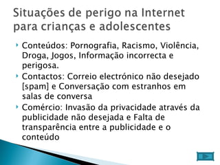 Conteúdos: Pornografia, Racismo, Violência, Droga, Jogos, Informação incorrecta e perigosa.  Contactos: Correio electrónico não desejado [spam] e Conversação com estranhos em salas de conversa  Comércio: Invasão da privacidade através da publicidade não desejada e Falta de transparência entre a publicidade e o conteúdo  