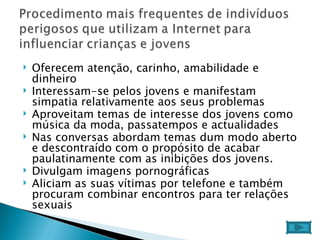 Oferecem atenção, carinho, amabilidade e dinheiro  Interessam-se pelos jovens e manifestam simpatia relativamente aos seus problemas  Aproveitam temas de interesse dos jovens como música da moda, passatempos e actualidades  Nas conversas abordam temas dum modo aberto e descontraído com o propósito de acabar paulatinamente com as inibições dos jovens.  Divulgam imagens pornográficas  Aliciam as suas vítimas por telefone e também procuram combinar encontros para ter relações sexuais  