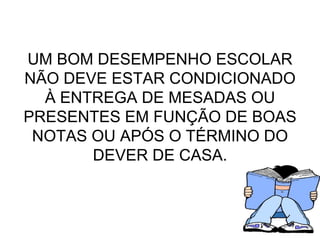 UM BOM DESEMPENHO ESCOLAR NÃO DEVE ESTAR CONDICIONADO À ENTREGA DE MESADAS OU PRESENTES EM FUNÇÃO DE BOAS NOTAS OU APÓS O TÉRMINO DO DEVER DE CASA. 
