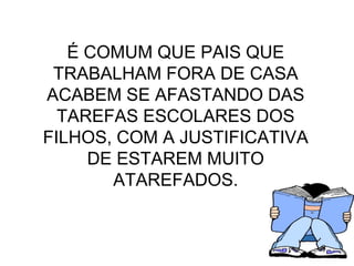 É COMUM QUE PAIS QUE TRABALHAM FORA DE CASA ACABEM SE AFASTANDO DAS TAREFAS ESCOLARES DOS FILHOS, COM A JUSTIFICATIVA DE ESTAREM MUITO ATAREFADOS. 