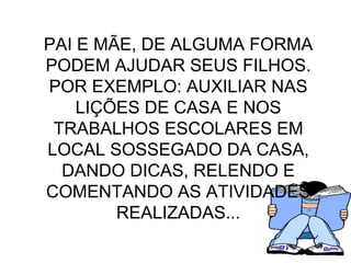 PAI E MÃE, DE ALGUMA FORMA PODEM AJUDAR SEUS FILHOS. POR EXEMPLO: AUXILIAR NAS LIÇÕES DE CASA E NOS TRABALHOS ESCOLARES EM LOCAL SOSSEGADO DA CASA, DANDO DICAS, RELENDO E COMENTANDO AS ATIVIDADES REALIZADAS... 