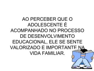 AO PERCEBER QUE O ADOLESCENTE É ACOMPANHADO NO PROCESSO DE DESENVOLVIMENTO EDUCACIONAL, ELE SE SENTE VALORIZADO E IMPORTANTE NA VIDA FAMILIAR. 