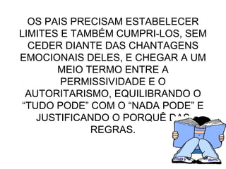 OS PAIS PRECISAM ESTABELECER LIMITES E TAMBÉM CUMPRI-LOS, SEM CEDER DIANTE DAS CHANTAGENS EMOCIONAIS DELES, E CHEGAR A UM MEIO TERMO ENTRE A PERMISSIVIDADE E O AUTORITARISMO, EQUILIBRANDO O “TUDO PODE” COM O “NADA PODE” E JUSTIFICANDO O PORQUÊ DAS REGRAS. 