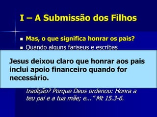 I – A Submissão dos Filhos

    Mas, o que significa honrar os pais?
    Quando alguns fariseus e escribas
     repreenderam Jesus por permitir que os
Jesus deixou claro que honrar aoslavar
     seus discípulos comessem sem antes pais
inclui apoio cerimonialmente, Ele respondeu:
     as mãos financeiro quando for
necessário. transgredis vós também o
    “Por que
       mandamento de Deus, por causa da vossa
       tradição? Porque Deus ordenou: Honra a
       teu pai e a tua mãe; e...” Mt 15.3-6.
 