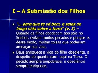 I – A Submissão dos Filhos

   “... para que te vá bem, e sejas de
    longa vida sobre a terra” (v. 3) –
    Quando os filhos obedecem aos pais no
    Senhor, evitam muitos pecados e perigos e,
    desse modo, muitas coisas que poderiam
    ameaçar sua vida.
   Deus enriquece a vida do filho obediente, a
    despeito de quanto dure aqui na Terra. O
    pecado sempre empobrece; a obediência
    sempre enriquece.
 