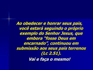 Ao obedecer e honrar seus pais,
 você estará seguindo o próprio
 exemplo do Senhor Jesus, que
    embora “fosse Deus em
   encarnado”, continuou em
submissão aos seus pais terrenos
            (Lc 2.51).
     Vai e faça o mesmo!
 