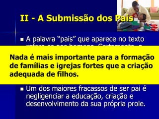 II - A Submissão dos Pais

    A palavra “pais” que aparece no texto
     refere-se aos homens. Certamente, a
     ordem se aplica às mães, mas ele se
Nada é mais importante para a formação
     dirige aos pais para enfatizar que eles
de famílias e igrejas fortes que a criação
     não devem ser passivos na educação
adequada de filhos.
     dos filhos.
      Um dos maiores fracassos de ser pai é
       negligenciar a educação, criação e
       desenvolvimento da sua própria prole.
 