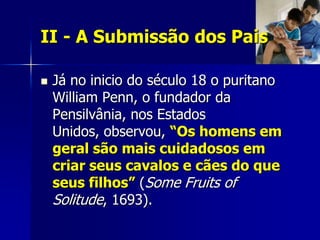 II - A Submissão dos Pais

   Já no inicio do século 18 o puritano
    William Penn, o fundador da
    Pensilvânia, nos Estados
    Unidos, observou, “Os homens em
    geral são mais cuidadosos em
    criar seus cavalos e cães do que
    seus filhos” (Some Fruits of
    Solitude, 1693).
 