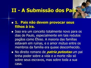 II - A Submissão dos Pais

   1. Pais não devem provocar seus
    filhos à ira.
   Isso era um conceito totalmente novo para os
    dias de Paulo, especialmente em tais redutos
    pagãos como Éfeso. A maioria das famílias
    estavam em ruínas, e o amor mútuo entre os
    membros da família era quase desconhecido.
   No direito romano de patria potestas um pai
    tinha poder sobre a vida e a morte não só
    sobre seus escravos, mas sobre toda a sua
    casa.
 