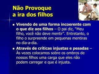 Não Provoque
a ira dos filhos
   Vivendo de uma forma incoerente com
    o que diz aos filhos – O pai diz, “Meu
    filho, você não deve mentir”. Entretanto, o
    filho o surpreende em pequenas mentiras
    no dia-a-dia.
   Através de críticas injustas e pesadas –
    Às vezes colocamos sobre os ombros de
    nossos filhos uma carga que eles não
    podem carregar e que é injusta.
 