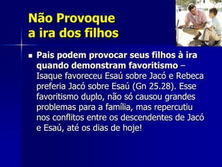 Não Provoque
a ira dos filhos
   Pais podem provocar seus filhos à ira
    quando demonstram favoritismo –
    Isaque favoreceu Esaú sobre Jacó e Rebeca
    preferia Jacó sobre Esaú (Gn 25.28). Esse
    favoritismo duplo, não só causou grandes
    problemas para a família, mas repercutiu
    nos conflitos entre os descendentes de Jacó
    e Esaú, até os dias de hoje!
 