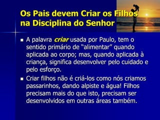 Os Pais devem Criar os Filhos
na Disciplina do Senhor
   A palavra criar usada por Paulo, tem o
    sentido primário de “alimentar” quando
    aplicada ao corpo; mas, quando aplicada à
    criança, significa desenvolver pelo cuidado e
    pelo esforço.
   Criar filhos não é criá-los como nós criamos
    passarinhos, dando alpiste e água! Filhos
    precisam mais do que isto, precisam ser
    desenvolvidos em outras áreas também.
 