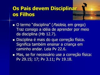 Os Pais devem Disciplinar
os Filhos
   O termo “disciplina” (Paideia, em grego)
    Traz consigo a idéia de aprender por meio
    da disciplina (Hb 12.7).
   Disciplina é mais do que correção física.
    Significa também ensinar a criança em
    caminho andar. Leia Pv 22.6.
   Mas, se for necessário use a correção física:
    Pv 29.15; 17; Pv 3.11; Pv 19.18.
 