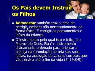 Os Pais devem Instruir
os Filhos
   Admoestar também traz a idéia de
    corrigir, embora não necessariamente de
    forma física. É corrigir os pensamentos e
    idéias da criança.
   O instrumento pelo qual isto é feito, é a
    Palavra de Deus. Ela é o instrumento
    divinamente ordenado para orientar a
    criança na formulação correta das suas
    idéias, na aquisição de valores corretos que
    vão servi-la até o fim da vida (Sl 19.8-9).
 