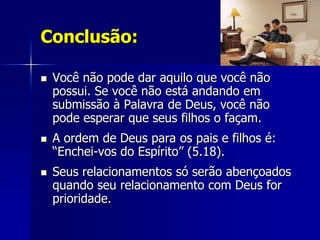 Conclusão:

   Você não pode dar aquilo que você não
    possui. Se você não está andando em
    submissão à Palavra de Deus, você não
    pode esperar que seus filhos o façam.
   A ordem de Deus para os pais e filhos é:
    “Enchei-vos do Espírito” (5.18).
   Seus relacionamentos só serão abençoados
    quando seu relacionamento com Deus for
    prioridade.
 