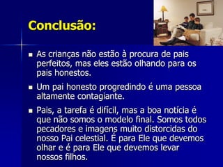 Conclusão:

   As crianças não estão à procura de pais
    perfeitos, mas eles estão olhando para os
    pais honestos.
   Um pai honesto progredindo é uma pessoa
    altamente contagiante.
   Pais, a tarefa é difícil, mas a boa notícia é
    que não somos o modelo final. Somos todos
    pecadores e imagens muito distorcidas do
    nosso Pai celestial. É para Ele que devemos
    olhar e é para Ele que devemos levar
    nossos filhos.
 