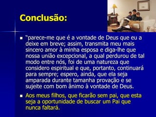 Conclusão:

   “parece-me que é a vontade de Deus que eu a
    deixe em breve; assim, transmita meu mais
    sincero amor à minha esposa e diga-lhe que
    nossa união excepcional, a qual perdurou de tal
    modo entre nós, foi de uma natureza que
    considero espiritual e que, portanto, continuará
    para sempre; espero, ainda, que ela seja
    amparada durante tamanha provação e se
    sujeite com bom ânimo à vontade de Deus.
   Aos meus filhos, que ficarão sem pai, que esta
    seja a oportunidade de buscar um Pai que
    nunca faltará.
 
