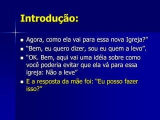 Introdução:

   Agora, como ela vai para essa nova Igreja?”
   “Bem, eu quero dizer, sou eu quem a levo”.
   “OK. Bem, aqui vai uma idéia sobre como
    você poderia evitar que ela vá para essa
    igreja: Não a leve”
   E a resposta da mãe foi: “Eu posso fazer
    isso?”
 
