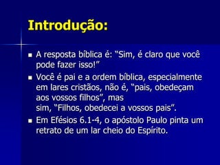 Introdução:

   A resposta bíblica é: “Sim, é claro que você
    pode fazer isso!”
   Você é pai e a ordem bíblica, especialmente
    em lares cristãos, não é, “pais, obedeçam
    aos vossos filhos”, mas
    sim, “Filhos, obedecei a vossos pais”.
   Em Efésios 6.1-4, o apóstolo Paulo pinta um
    retrato de um lar cheio do Espírito.
 