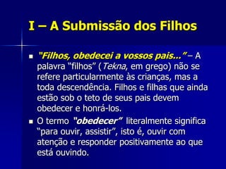 I – A Submissão dos Filhos

   “Filhos, obedecei a vossos pais...” – A
    palavra “filhos” (Tekna, em grego) não se
    refere particularmente às crianças, mas a
    toda descendência. Filhos e filhas que ainda
    estão sob o teto de seus pais devem
    obedecer e honrá-los.
   O termo “obedecer” literalmente significa
    “para ouvir, assistir”, isto é, ouvir com
    atenção e responder positivamente ao que
    está ouvindo.
 