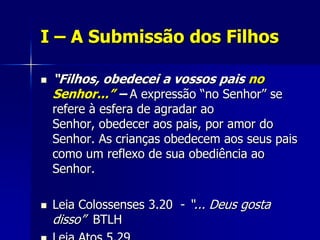 I – A Submissão dos Filhos

   “Filhos, obedecei a vossos pais no
    Senhor...” – A expressão “no Senhor” se
    refere à esfera de agradar ao
    Senhor, obedecer aos pais, por amor do
    Senhor. As crianças obedecem aos seus pais
    como um reflexo de sua obediência ao
    Senhor.

   Leia Colossenses 3.20 - “... Deus gosta
    disso” BTLH
 