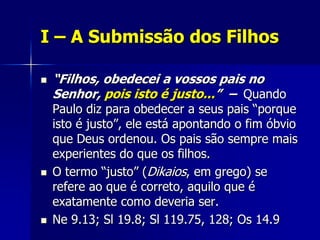 I – A Submissão dos Filhos

   “Filhos, obedecei a vossos pais no
    Senhor, pois isto é justo...” – Quando
    Paulo diz para obedecer a seus pais “porque
    isto é justo”, ele está apontando o fim óbvio
    que Deus ordenou. Os pais são sempre mais
    experientes do que os filhos.
   O termo “justo” (Dikaios, em grego) se
    refere ao que é correto, aquilo que é
    exatamente como deveria ser.
   Ne 9.13; Sl 19.8; Sl 119.75, 128; Os 14.9
 