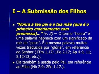 I – A Submissão dos Filhos

   “Honra a teu pai e a tua mãe (que é o
    primeiro mandamento com
    promessa)...” (v. 2) – O termo “honra” é
    uma palavra hebraica com um significado da
    raiz de “peso”. É a mesma palavra muitas
    vezes traduzida por “glória”, em referência
    ao Senhor (1Tm 1.17; 1Pe 2.17; Ap 4.9, 11;
    5.12-13; etc.).
   Ela também é usada pelo Pai, em referência
    ao Filho (Hb 2.9; 2Pe 1.17.).
 