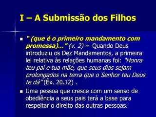I – A Submissão dos Filhos

   “ (que é o primeiro mandamento com
    promessa)...” (v. 2) – Quando Deus
    introduziu os Dez Mandamentos, a primeira
    lei relativa às relações humanas foi: “Honra
    teu pai e tua mãe, que seus dias sejam
    prolongados na terra que o Senhor teu Deus
    te dá” (Êx. 20.12) .
   Uma pessoa que cresce com um senso de
    obediência a seus pais terá a base para
    respeitar o direito das outras pessoas.
 