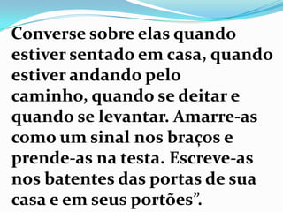 Converse sobre elas quando
estiver sentado em casa, quando
estiver andando pelo
caminho, quando se deitar e
quando se levantar. Amarre-as
como um sinal nos braços e
prende-as na testa. Escreve-as
nos batentes das portas de sua
casa e em seus portões”.
 