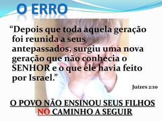 O ERRO
“Depois que toda aquela geração
foi reunida a seus
antepassados, surgiu uma nova
geração que não conhecia o
SENHOR e o que ele havia feito
por Israel.”
Juízes 2:10
O POVO NÃO ENSINOU SEUS FILHOS
NO CAMINHO A SEGUIR
 