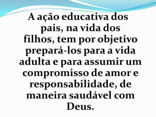 A ação educativa dos
pais, na vida dos
filhos, tem por objetivo
prepará-los para a vida
adulta e para assumir um
compromisso de amor e
responsabilidade, de
maneira saudável com
Deus.
 