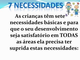 7 NECESSIDADES
As crianças têm sete
necessidades básicas e para
que o seu desenvolvimento
seja satisfatório em TODAS
as áreas ela precisa ter
suprida estas necessidades:
 