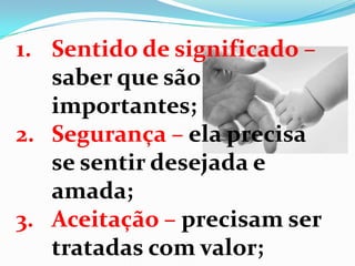 1. Sentido de significado –
saber que são
importantes;
2. Segurança – ela precisa
se sentir desejada e
amada;
3. Aceitação – precisam ser
tratadas com valor;
 
