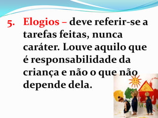 5. Elogios – deve referir-se a
tarefas feitas, nunca
caráter. Louve aquilo que
é responsabilidade da
criança e não o que não
depende dela.
 