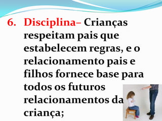 6. Disciplina– Crianças
respeitam pais que
estabelecem regras, e o
relacionamento pais e
filhos fornece base para
todos os futuros
relacionamentos da
criança;
 