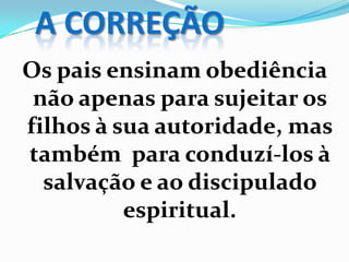 A CORREÇÃO
Os pais ensinam obediência
não apenas para sujeitar os
filhos à sua autoridade, mas
também para conduzí-los à
salvação e ao discipulado
espiritual.
 